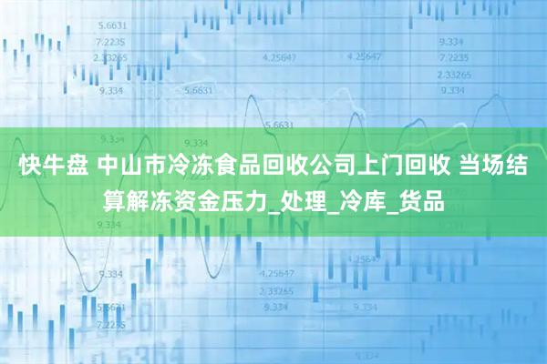 快牛盘 中山市冷冻食品回收公司上门回收 当场结算解冻资金压力_处理_冷库_货品
