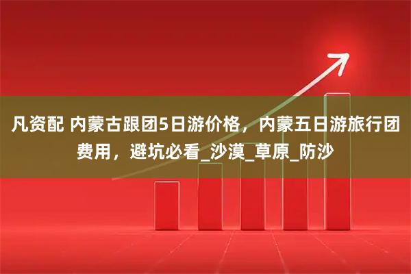 凡资配 内蒙古跟团5日游价格，内蒙五日游旅行团费用，避坑必看_沙漠_草原_防沙