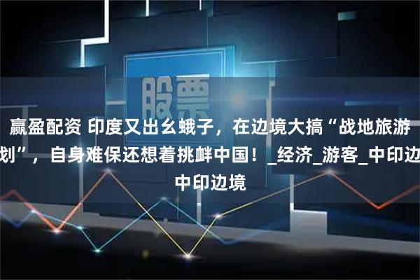 赢盈配资 印度又出幺蛾子，在边境大搞“战地旅游计划”，自身难保还想着挑衅中国！_经济_游客_中印边境