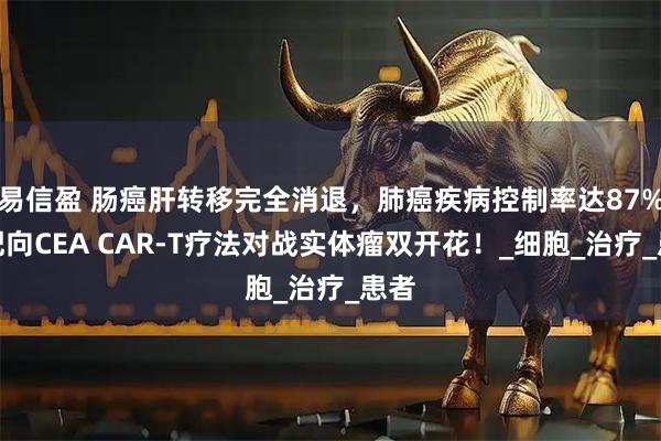 易信盈 肠癌肝转移完全消退，肺癌疾病控制率达87%，靶向CEA CAR-T疗法对战实体瘤双开花！_细胞_治疗_患者