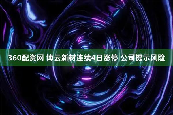360配资网 博云新材连续4日涨停 公司提示风险