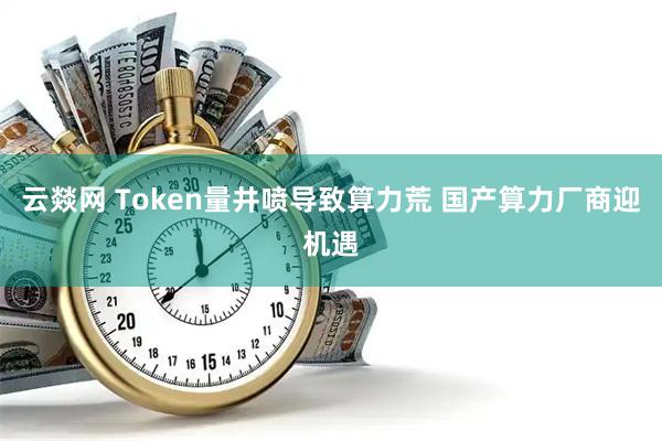 云燚网 Token量井喷导致算力荒 国产算力厂商迎机遇