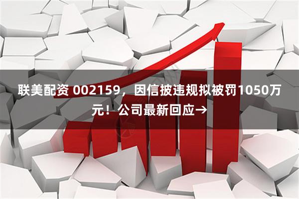 联美配资 002159,因信披违规拟被罚1050万元!公司最新回应→