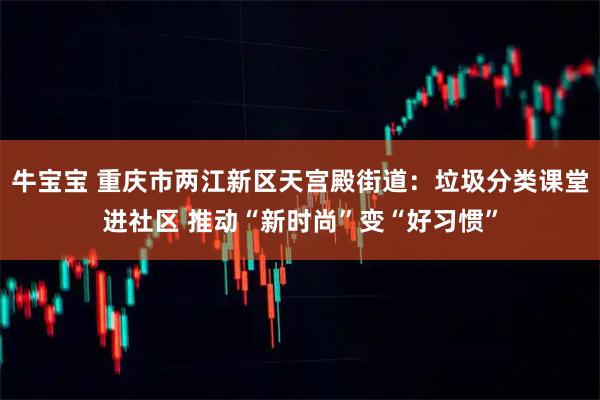 牛宝宝 重庆市两江新区天宫殿街道：垃圾分类课堂进社区 推动“新时尚”变“好习惯”