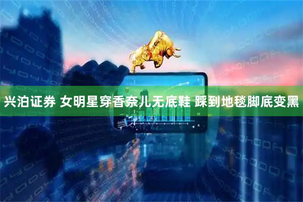 兴泊证券 女明星穿香奈儿无底鞋 踩到地毯脚底变黑