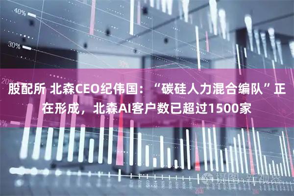 股配所 北森CEO纪伟国:“碳硅人力混合编队”正在形成,北森AI客户数已超过1500家