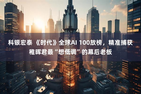 科银宏泰 《时代》全球AI 100放榜，精准捕获稚晖君最“想低调”的幕后老板