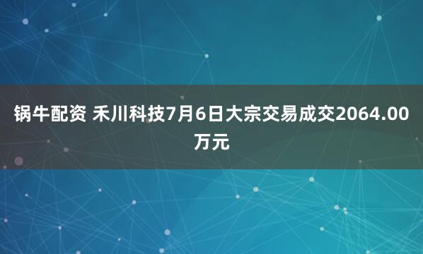 锅牛配资 禾川科技7月6日大宗交易成交2064.00万元